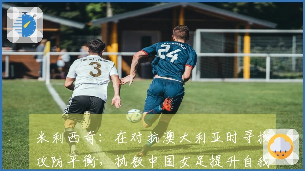 米利西奇：在对抗澳大利亚时寻找攻防平衡，执教中国女足提升自我