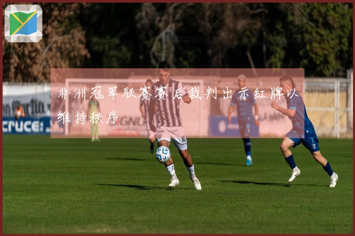 非洲冠军联赛赛后裁判出示红牌以维持秩序