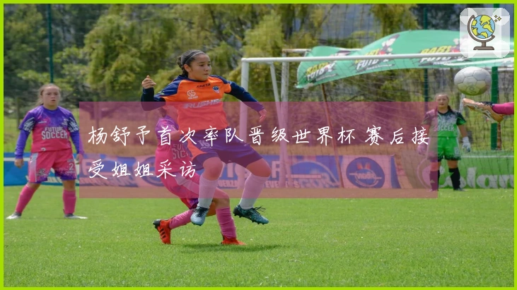 杨舒予首次率队晋级世界杯 赛后接受姐姐采访