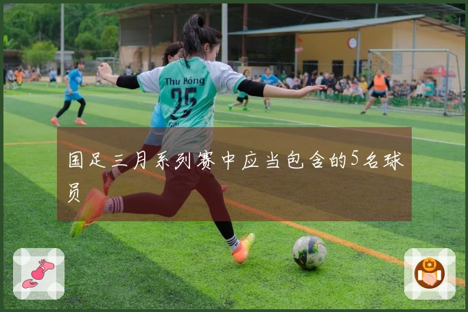 国足三月系列赛中应当包含的5名球员
