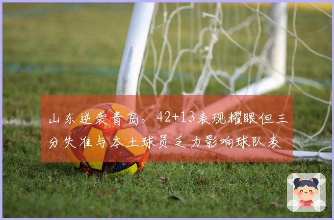 山东逆袭青岛，42+13表现耀眼但三分失准与本土球员乏力影响球队表现