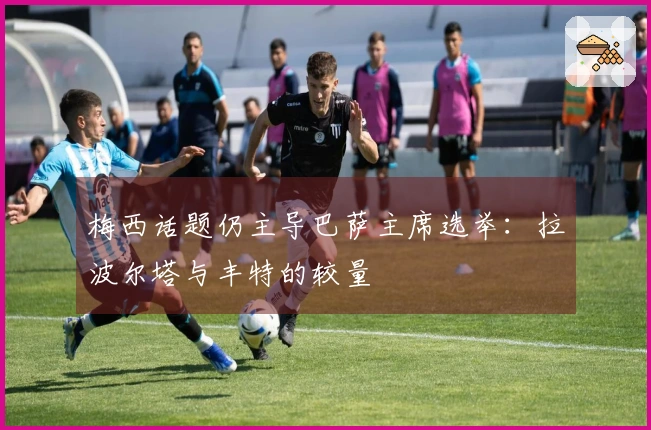 梅西话题仍主导巴萨主席选举：拉波尔塔与丰特的较量