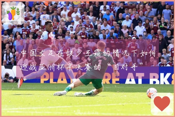 中国女足在缺少王霜的情况下如何迎战亚洲杯半决赛的“旧对手”