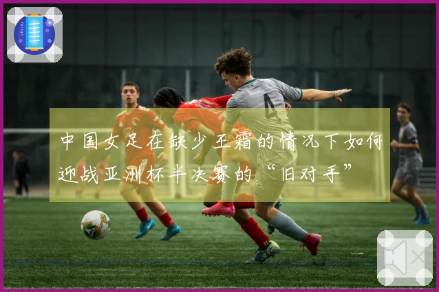 中国女足在缺少王霜的情况下如何迎战亚洲杯半决赛的“旧对手”