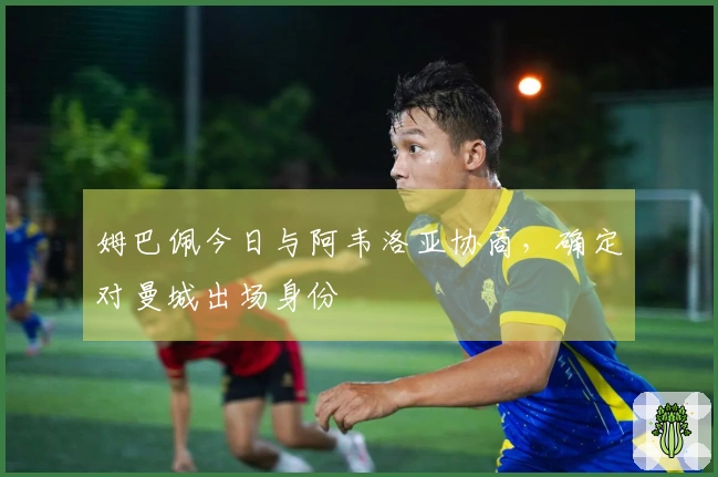 姆巴佩今日与阿韦洛亚协商，确定对曼城出场身份