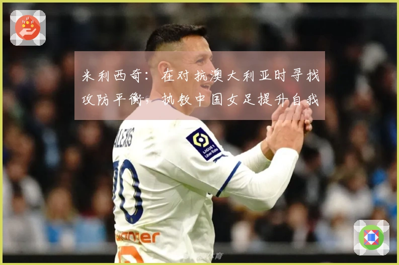 米利西奇：在对抗澳大利亚时寻找攻防平衡，执教中国女足提升自我