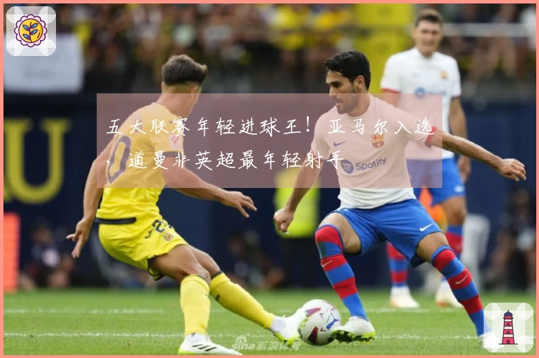 五大联赛年轻进球王！亚马尔入选，道曼非英超最年轻射手